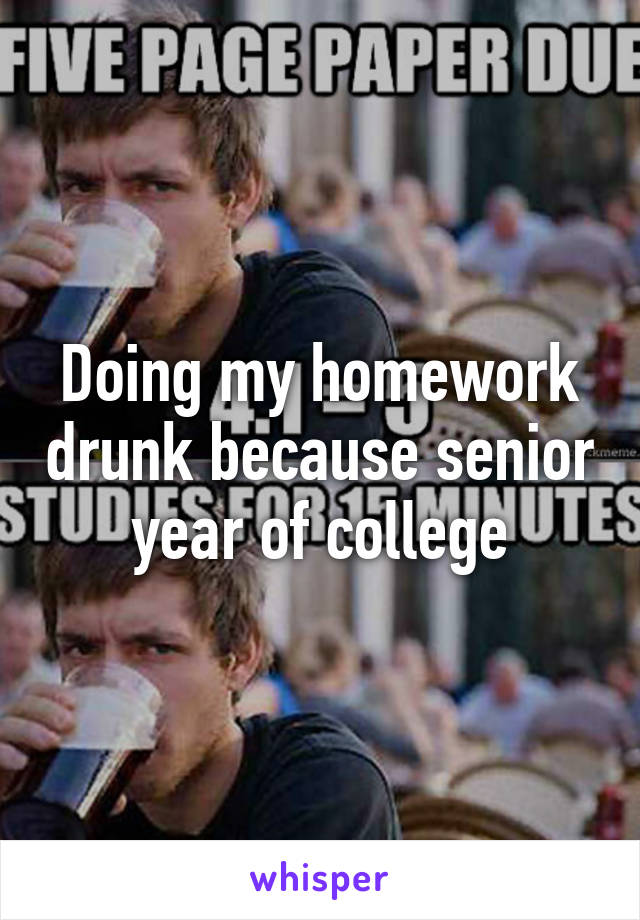 Doing my homework drunk because senior year of college