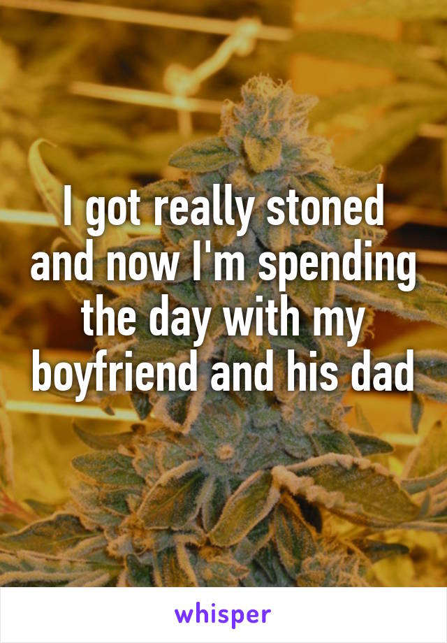 I got really stoned and now I'm spending the day with my boyfriend and his dad 