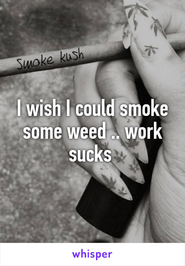 I wish I could smoke some weed .. work sucks 