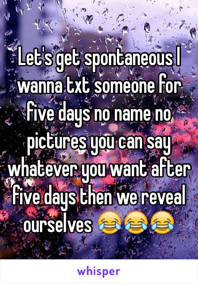 Let's get spontaneous I wanna txt someone for five days no name no pictures you can say whatever you want after five days then we reveal ourselves 😂😂😂