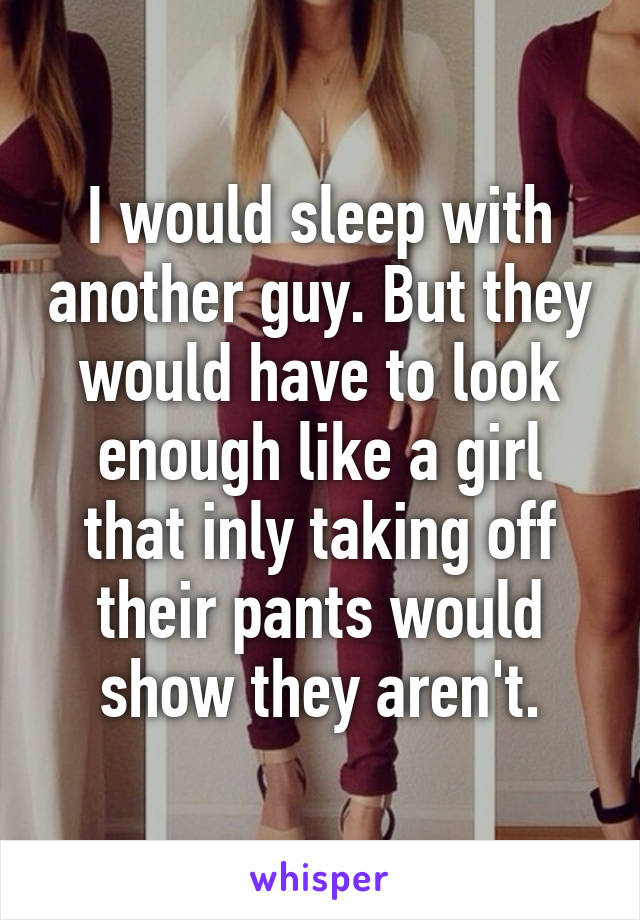 I would sleep with another guy. But they would have to look enough like a girl that inly taking off their pants would show they aren't.