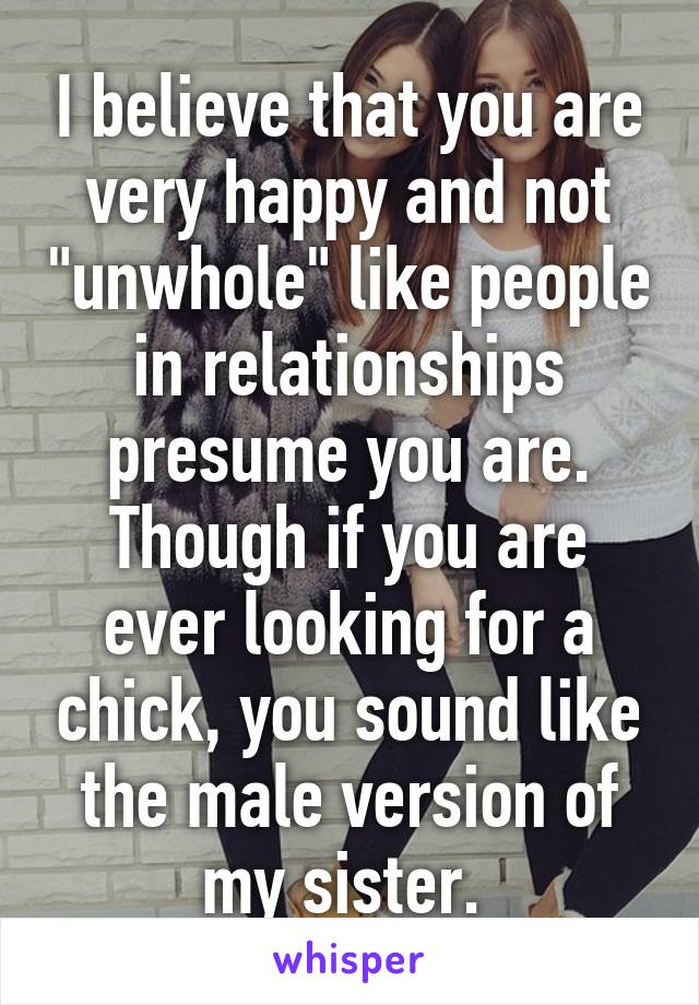 I believe that you are very happy and not "unwhole" like people in relationships presume you are. Though if you are ever looking for a chick, you sound like the male version of my sister. 