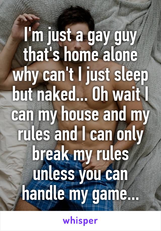 I'm just a gay guy that's home alone why can't I just sleep but naked... Oh wait I can my house and my rules and I can only break my rules unless you can handle my game...