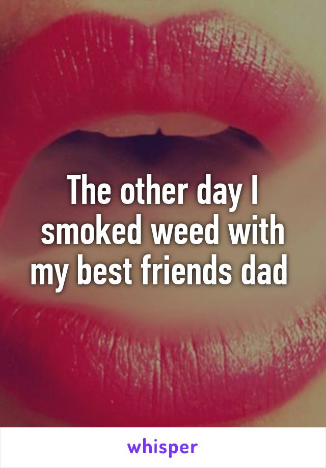 The other day I smoked weed with my best friends dad 