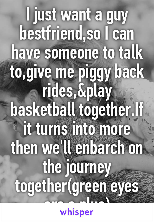 I just want a guy bestfriend,so I can have someone to talk to,give me piggy back rides,&play basketball together.If it turns into more then we'll enbarch on the journey together(green eyes are a plus)