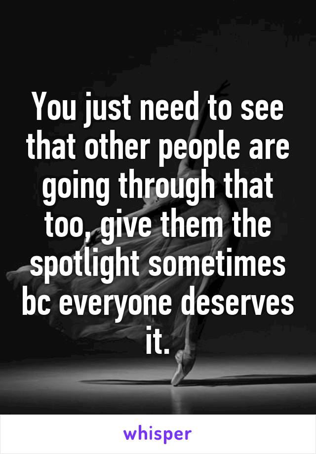 You just need to see that other people are going through that too, give them the spotlight sometimes bc everyone deserves it.