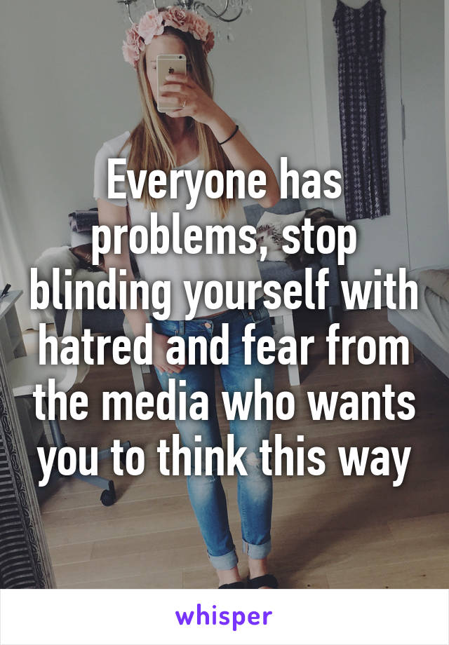 Everyone has problems, stop blinding yourself with hatred and fear from the media who wants you to think this way