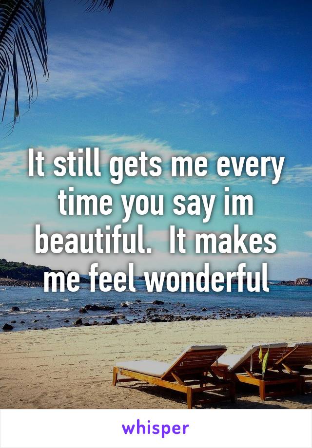 It still gets me every time you say im beautiful.  It makes me feel wonderful