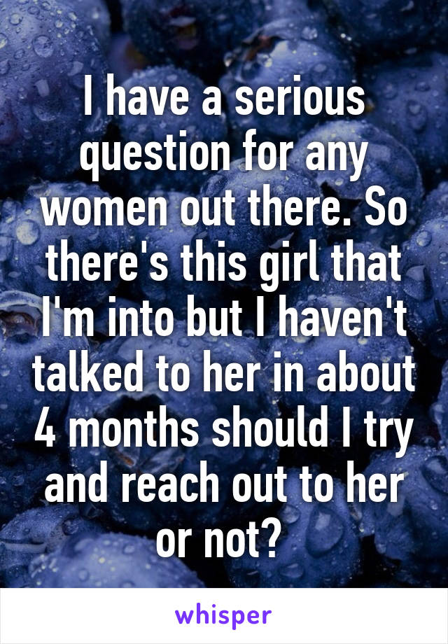 I have a serious question for any women out there. So there's this girl that I'm into but I haven't talked to her in about 4 months should I try and reach out to her or not? 