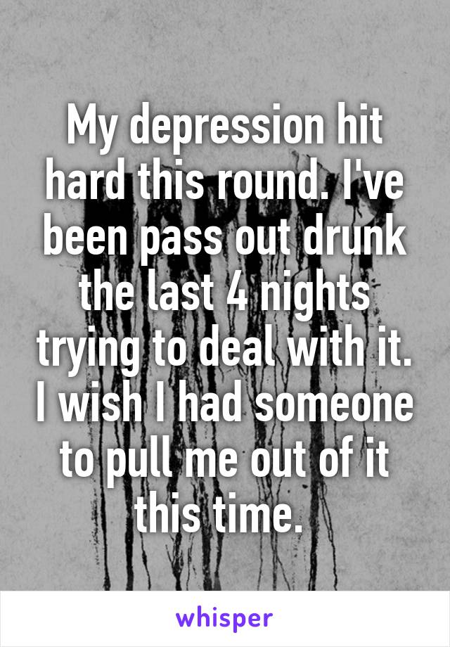 My depression hit hard this round. I've been pass out drunk the last 4 nights trying to deal with it. I wish I had someone to pull me out of it this time. 