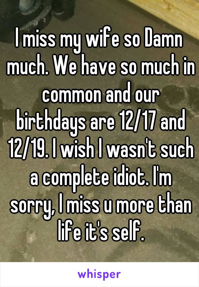 I miss my wife so Damn much. We have so much in common and our birthdays are 12/17 and 12/19. I wish I wasn't such a complete idiot. I'm sorry, I miss u more than life it's self.