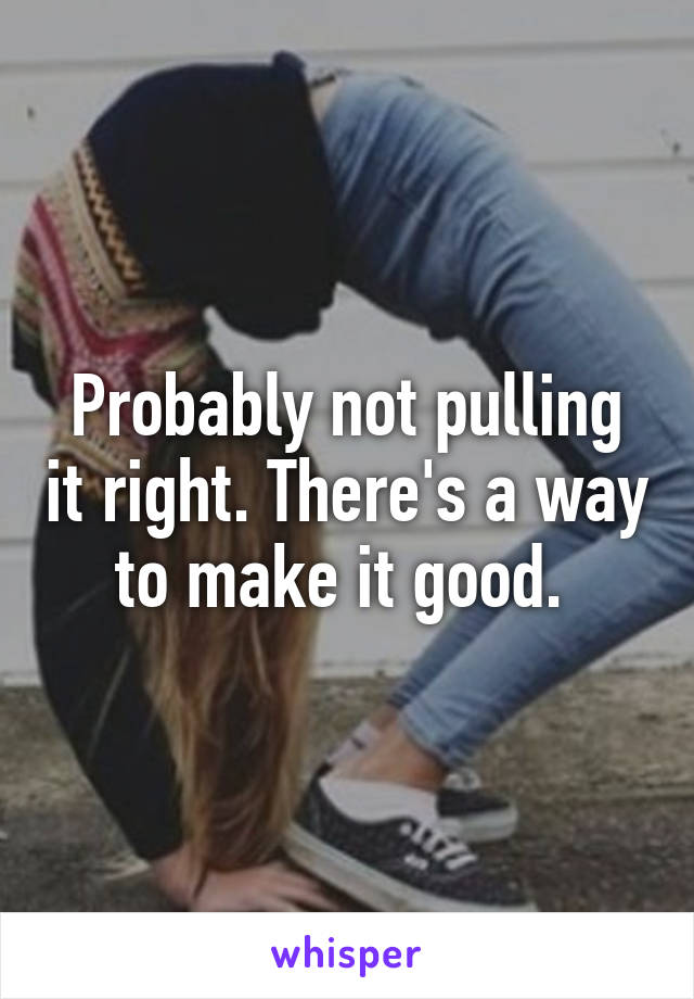 Probably not pulling it right. There's a way to make it good. 