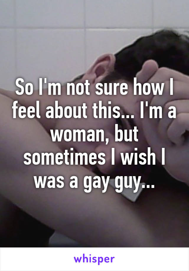 So I'm not sure how I feel about this... I'm a woman, but sometimes I wish I was a gay guy...