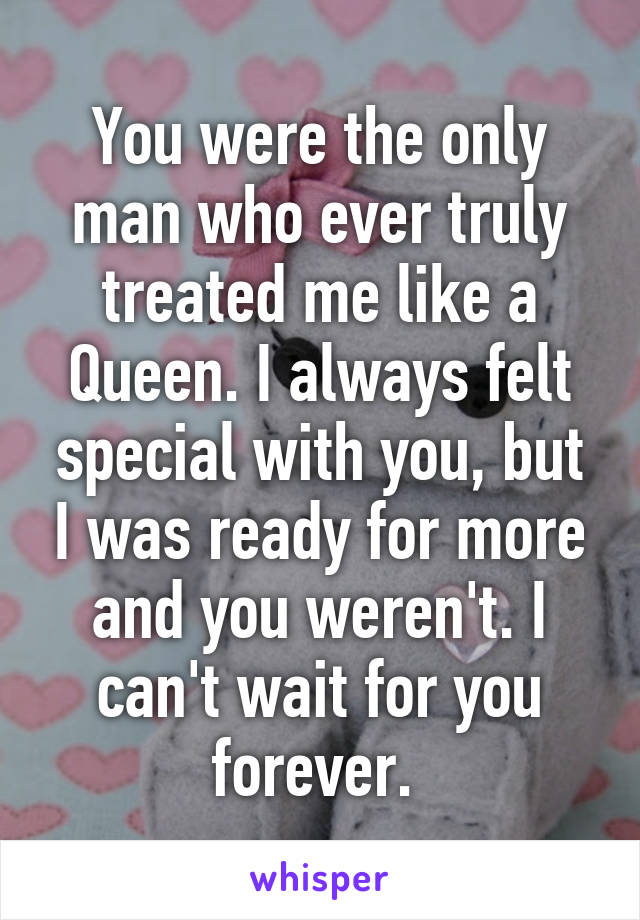 You were the only man who ever truly treated me like a Queen. I always felt special with you, but I was ready for more and you weren't. I can't wait for you forever. 