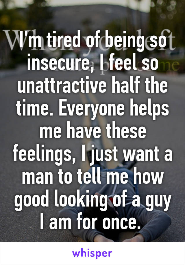 I'm tired of being so insecure, I feel so unattractive half the time. Everyone helps me have these feelings, I just want a man to tell me how good looking of a guy I am for once. 