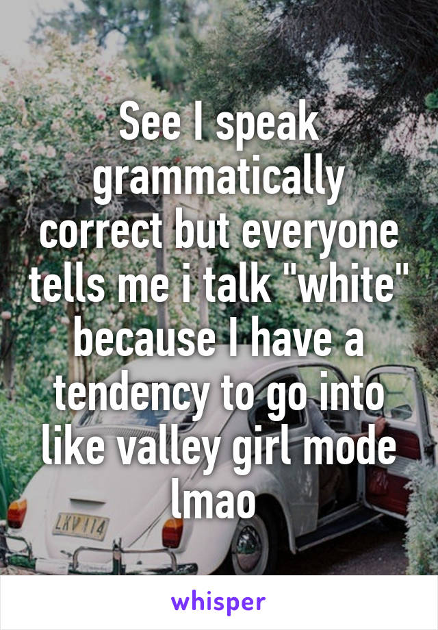 See I speak grammatically correct but everyone tells me i talk "white" because I have a tendency to go into like valley girl mode lmao 