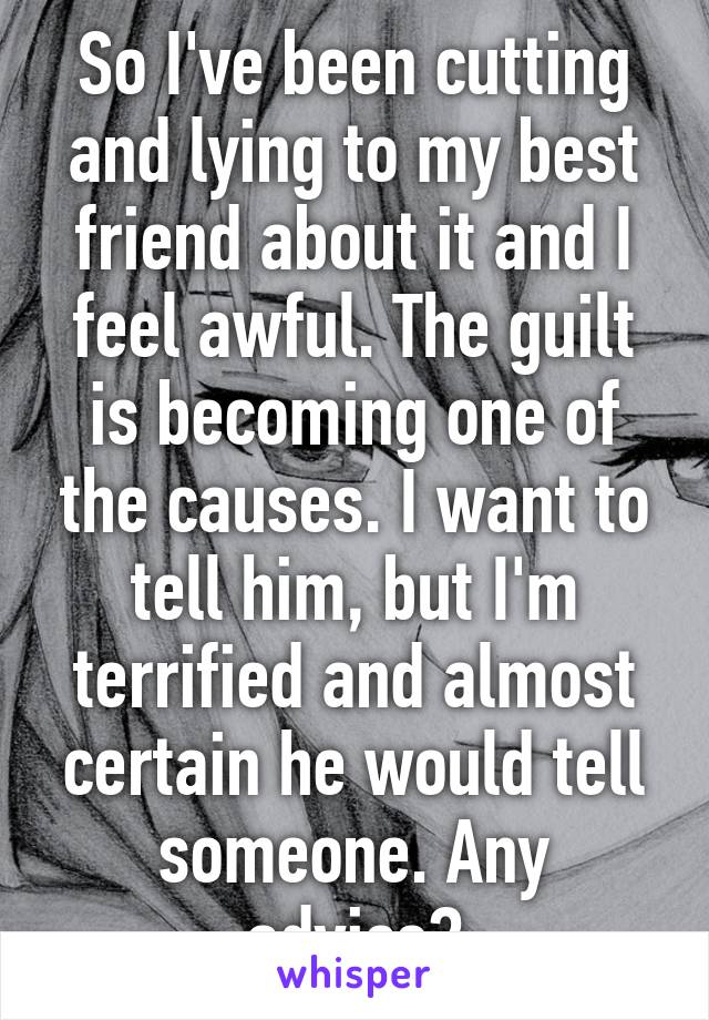 So I've been cutting and lying to my best friend about it and I feel awful. The guilt is becoming one of the causes. I want to tell him, but I'm terrified and almost certain he would tell someone. Any advice?