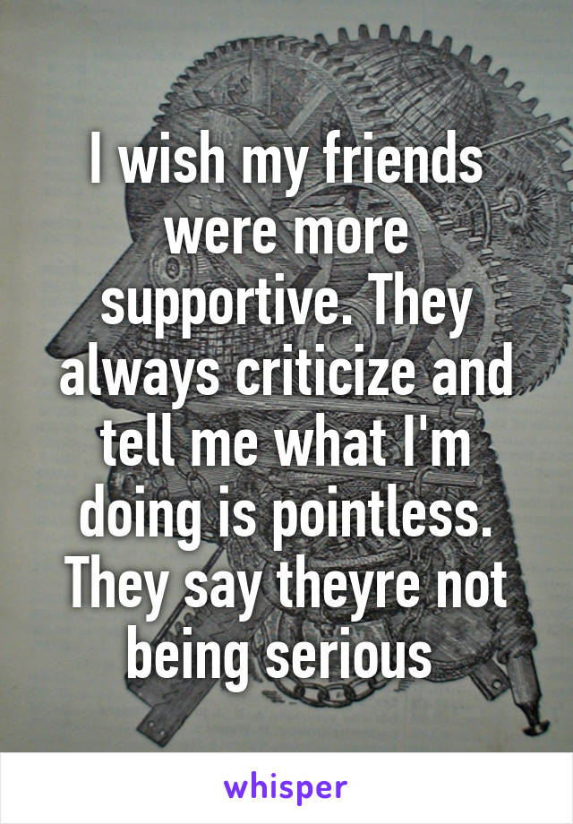 I wish my friends were more supportive. They always criticize and tell me what I'm doing is pointless. They say theyre not being serious 