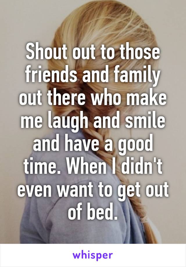 Shout out to those friends and family out there who make me laugh and smile and have a good time. When I didn't even want to get out of bed.