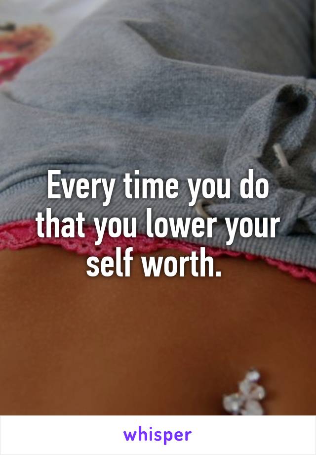 Every time you do that you lower your self worth. 