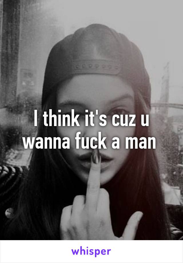 I think it's cuz u wanna fuck a man 