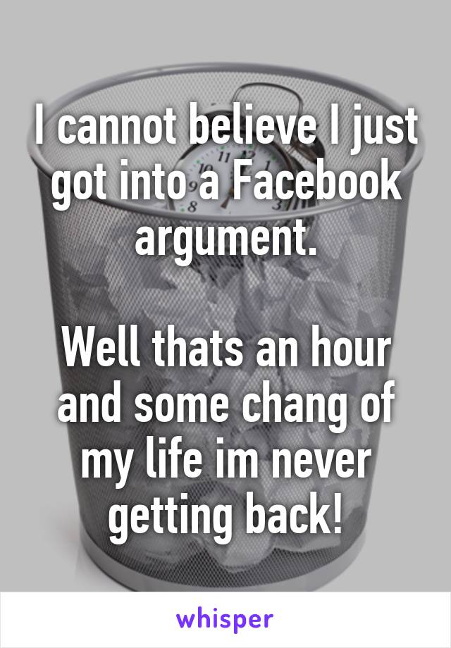 I cannot believe I just got into a Facebook argument.

Well thats an hour and some chang of my life im never getting back!