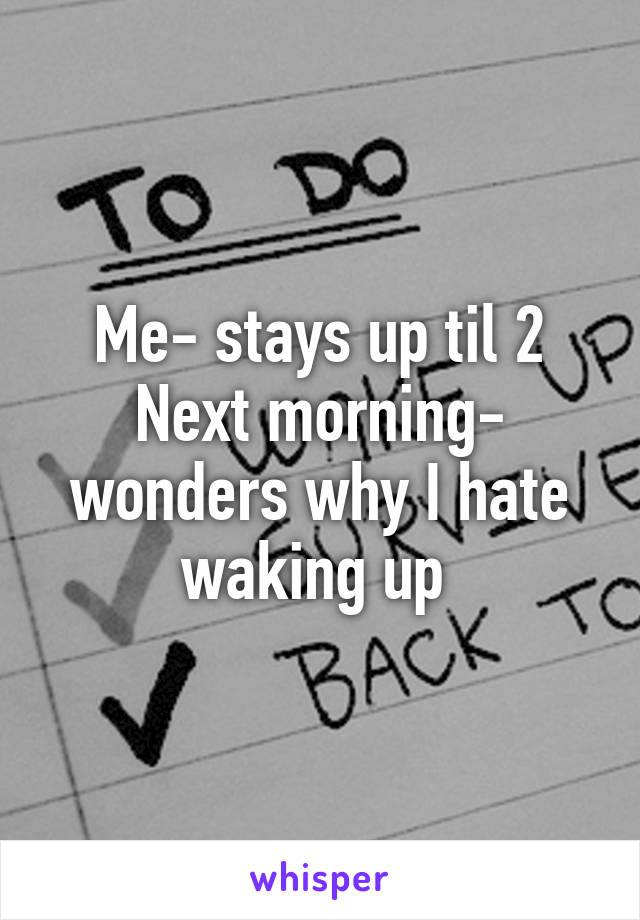 Me- stays up til 2
Next morning- wonders why I hate waking up 