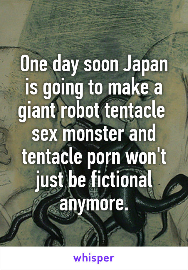 One day soon Japan is going to make a giant robot tentacle  sex monster and tentacle porn won't just be fictional anymore.