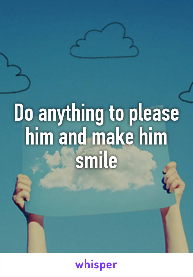 Do anything to please him and make him smile