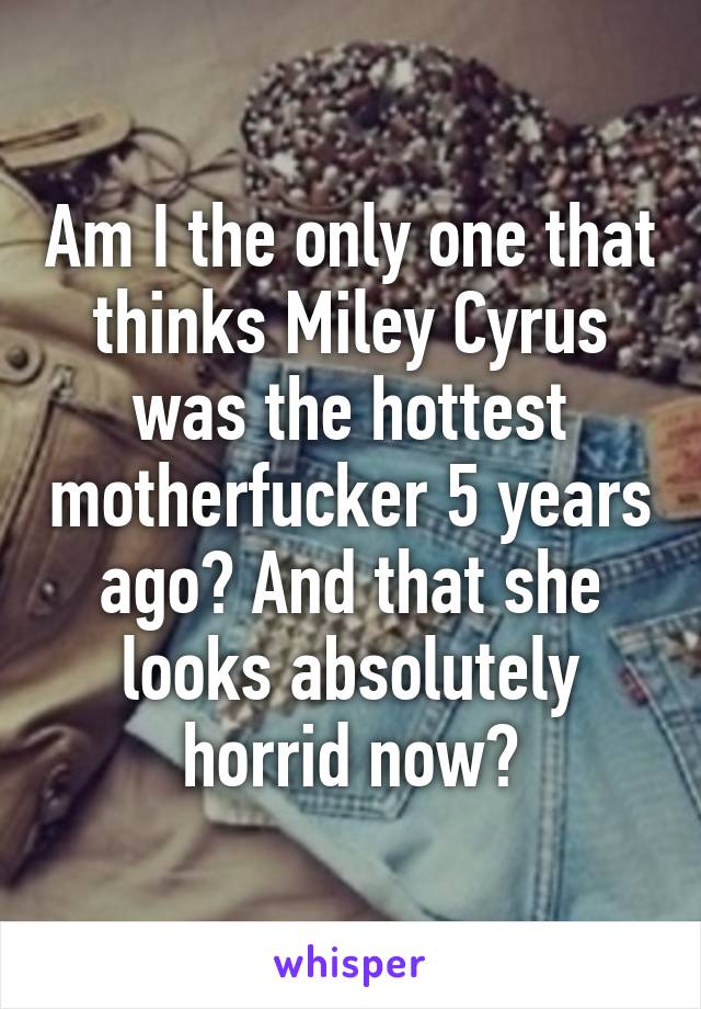 Am I the only one that thinks Miley Cyrus was the hottest motherfucker 5 years ago? And that she looks absolutely horrid now?