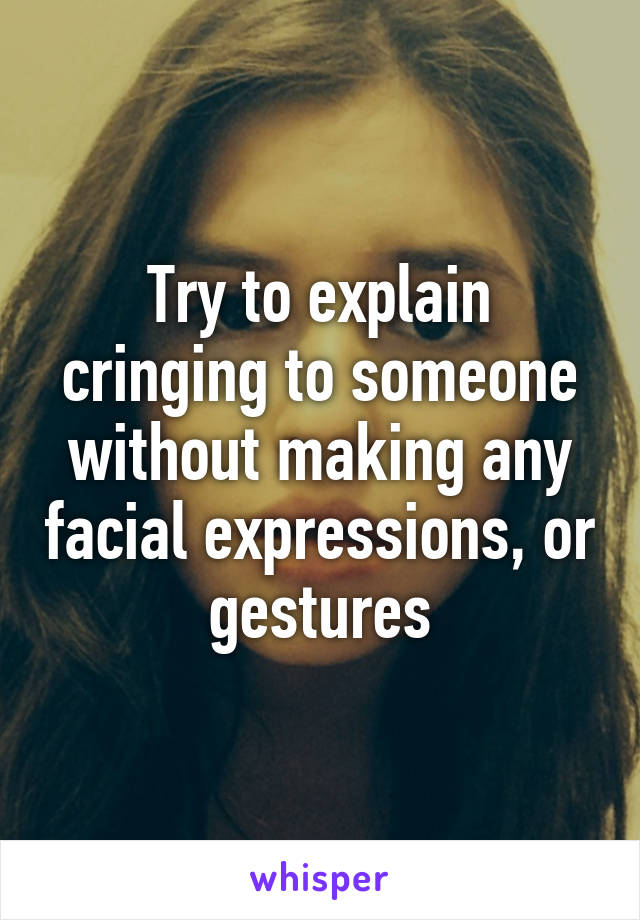 Try to explain cringing to someone without making any facial expressions, or gestures