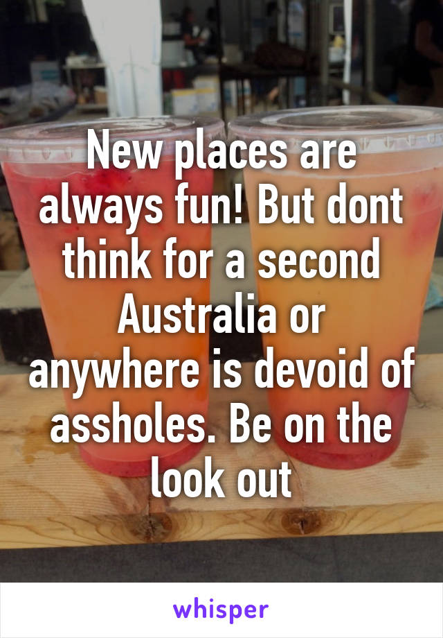 New places are always fun! But dont think for a second Australia or anywhere is devoid of assholes. Be on the look out