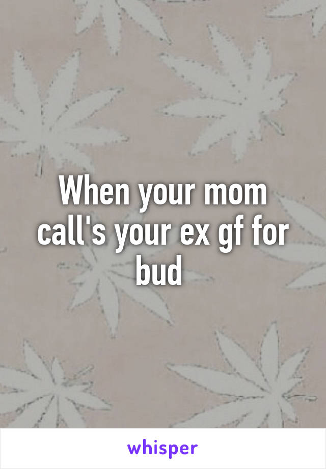 When your mom call's your ex gf for bud 