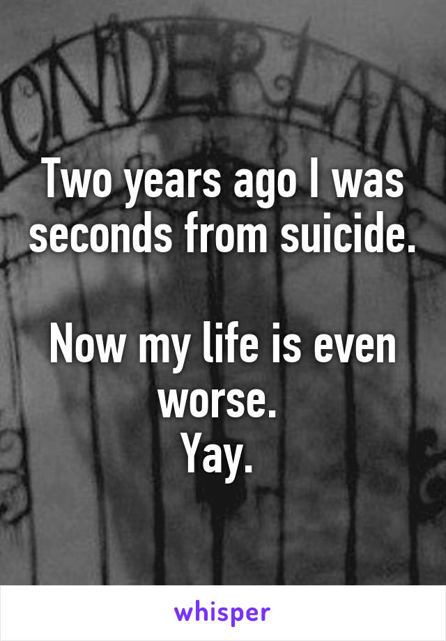 Two years ago I was seconds from suicide. 
Now my life is even worse. 
Yay. 