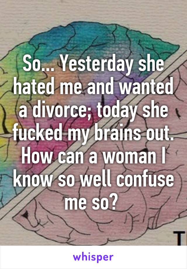 So... Yesterday she hated me and wanted a divorce; today she fucked my brains out. How can a woman I know so well confuse me so? 