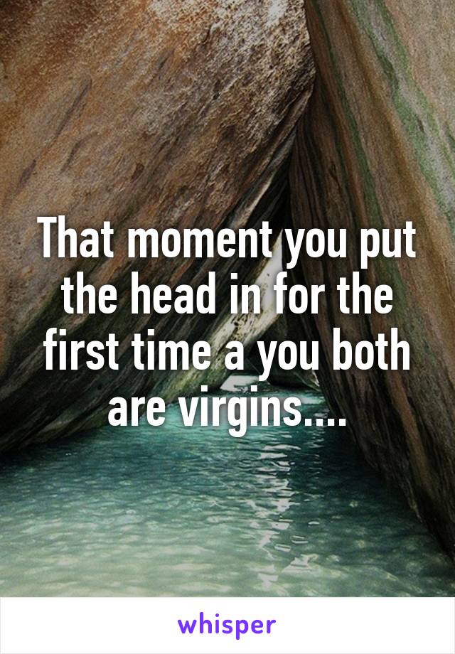 That moment you put the head in for the first time a you both are virgins....