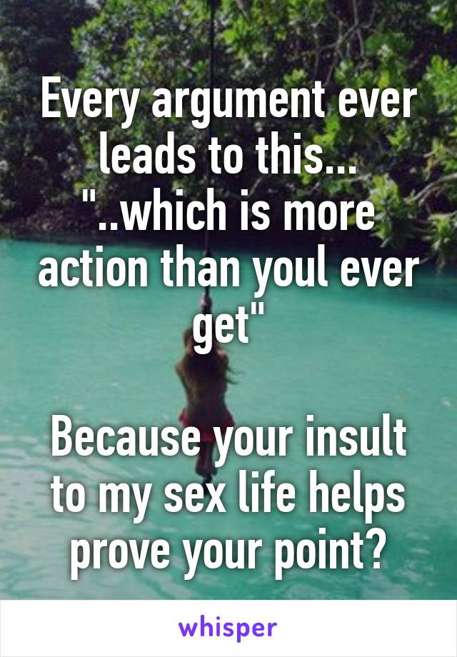 Every argument ever leads to this...
"..which is more action than youl ever get"

Because your insult to my sex life helps prove your point?