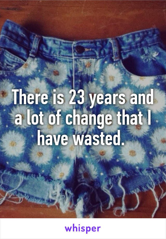 There is 23 years and a lot of change that I have wasted. 