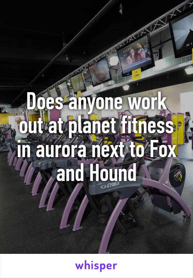 Does anyone work out at planet fitness in aurora next to Fox and Hound