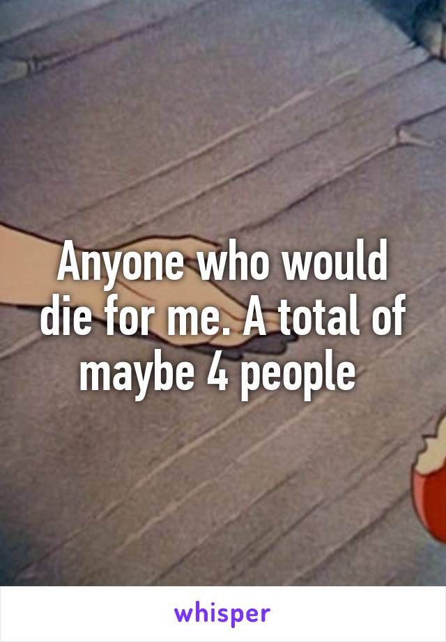 Anyone who would die for me. A total of maybe 4 people 