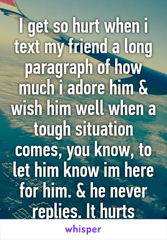 I get so hurt when i text my friend a long paragraph of how much i adore him & wish him well when a tough situation comes, you know, to let him know im here for him. & he never replies. It hurts