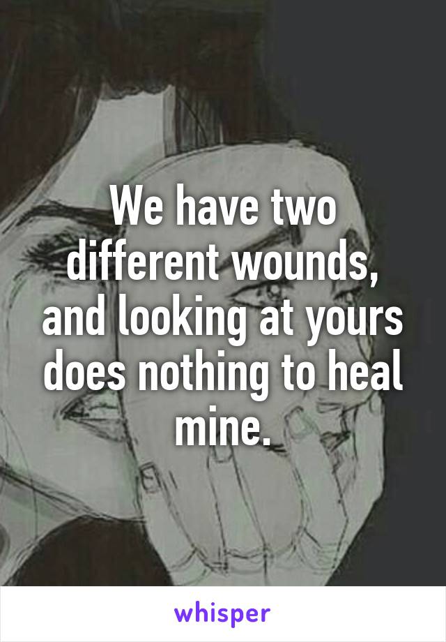 We have two different wounds, and looking at yours does nothing to heal mine.