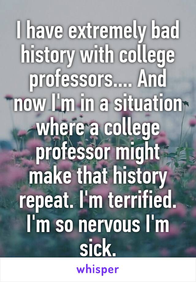 I have extremely bad history with college professors.... And now I'm in a situation where a college professor might make that history repeat. I'm terrified. I'm so nervous I'm sick.