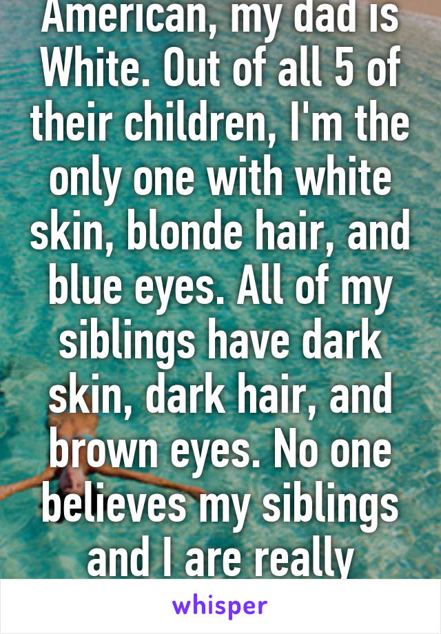 My mom is Native American, my dad is White. Out of all 5 of their children, I'm the only one with white skin, blonde hair, and blue eyes. All of my siblings have dark skin, dark hair, and brown eyes. No one believes my siblings and I are really siblings. I'm the odd ball. 