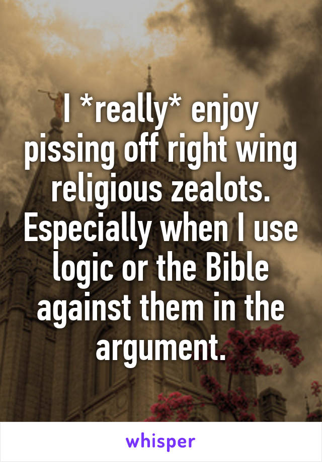 I *really* enjoy pissing off right wing religious zealots. Especially when I use logic or the Bible against them in the argument.