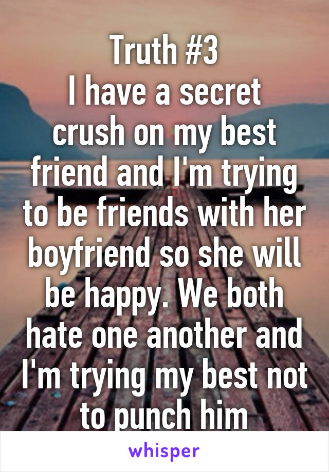 Truth #3
I have a secret crush on my best friend and I'm trying to be friends with her boyfriend so she will be happy. We both hate one another and I'm trying my best not to punch him