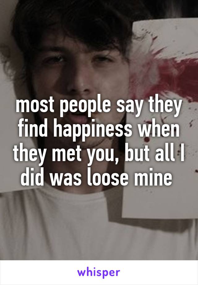 most people say they find happiness when they met you, but all I did was loose mine 