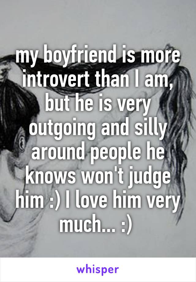 my boyfriend is more introvert than I am, but he is very outgoing and silly around people he knows won't judge him :) I love him very much... :) 