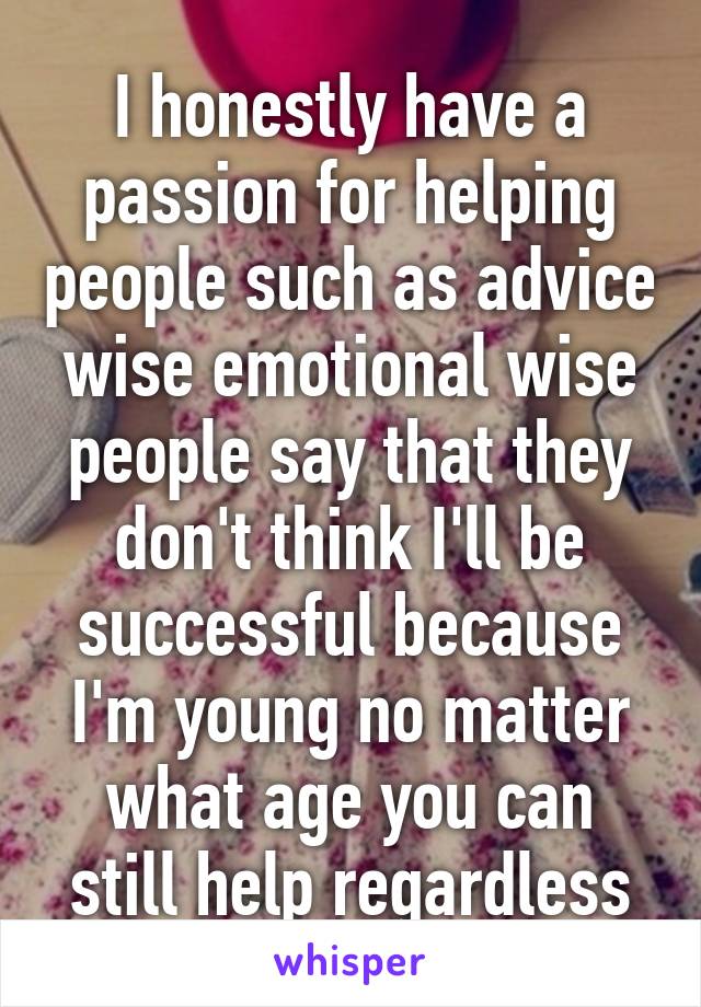 I honestly have a passion for helping people such as advice wise emotional wise people say that they don't think I'll be successful because I'm young no matter what age you can still help regardless