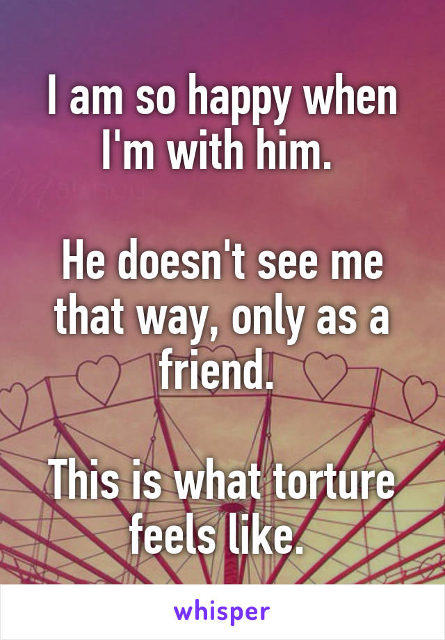 I am so happy when I'm with him. 

He doesn't see me that way, only as a friend. 

This is what torture feels like. 